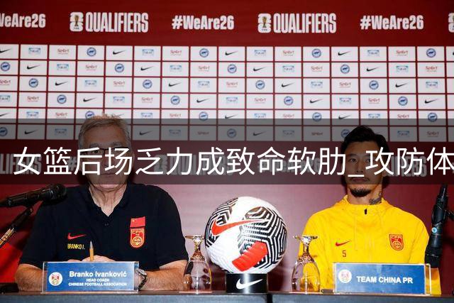 女篮后场乏力成致命软肋 攻防体系全面失衡暴露危机